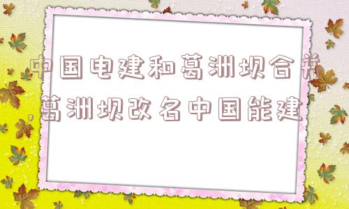 中国电建和葛洲坝合并,葛洲坝改名中国能建  第1张