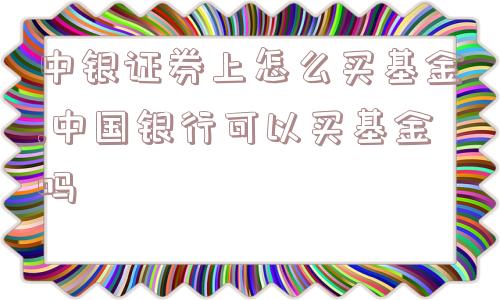 中银证券上怎么买基金,中国银行可以买基金吗  第1张