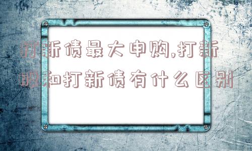 打新债最大申购,打新股和打新债有什么区别  第1张