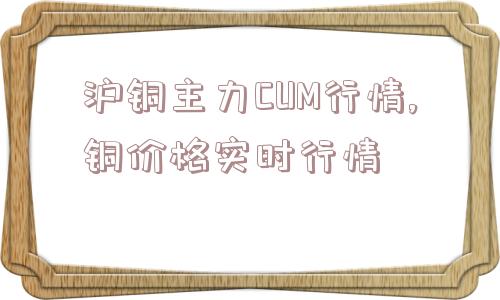 沪铜主力CUM行情,铜价格实时行情  第1张