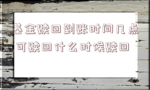 基金赎回到账时间几点,可赎回什么时候赎回  第1张