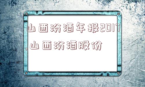 山西汾酒年报2017,山西汾酒股份  第1张