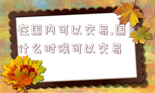 在国内可以交易,国内什么时候可以交易  第1张