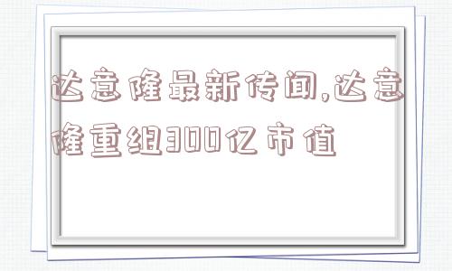 达意隆最新传闻,达意隆重组300亿市值  第1张