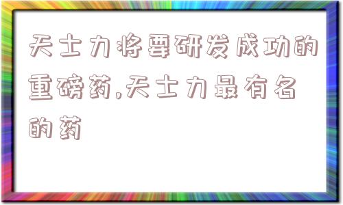 天士力将要研发成功的重磅药,天士力最有名的药  第1张