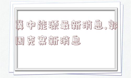 冀中能源最新消息,郭周克案新消息  第1张