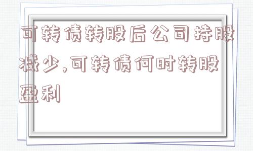 可转债转股后公司持股减少,可转债何时转股盈利  第1张