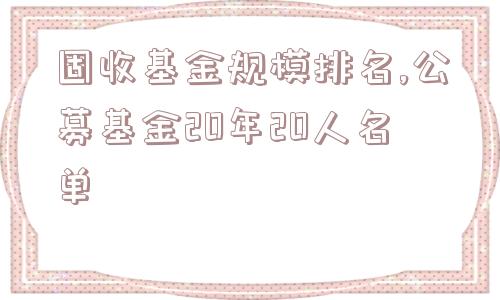 固收基金规模排名,公募基金20年20人名单  第1张