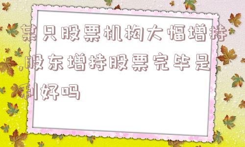 某只股票机构大幅增持,股东增持股票完毕是利好吗  第1张