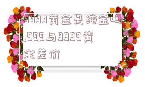 9999黄金是纯金吗,999与9999黄金差价  第1张