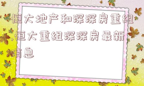 恒大地产和深深房重组,恒大重组深深房最新消息  第1张