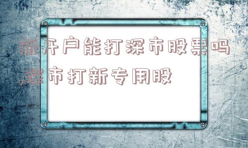 新开户能打深市股票吗,深市打新专用股  第1张