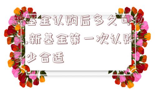 新基金认购后多久可以卖,新基金第一次认购多少合适  第1张