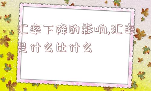 汇率下降的影响,汇率是什么比什么  第1张