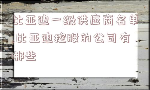 比亚迪一级供应商名单,比亚迪控股的公司有哪些  第1张