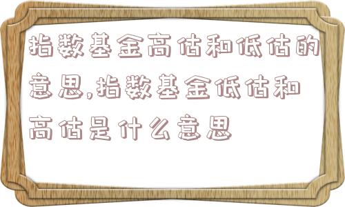 指数基金高估和低估的意思,指数基金低估和高估是什么意思  第1张