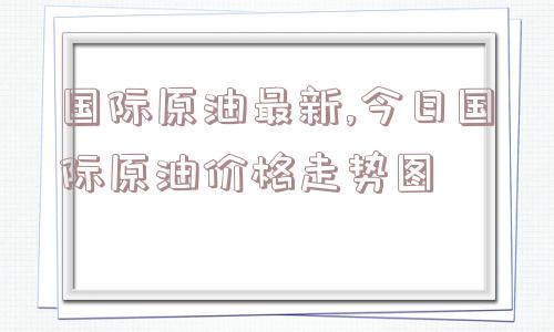 国际原油最新,今日国际原油价格走势图  第1张