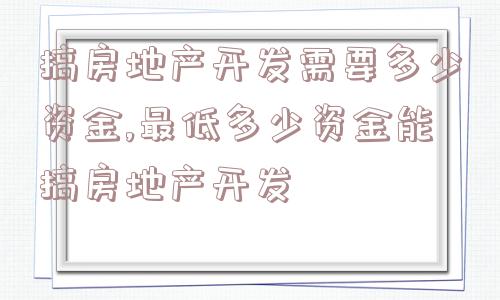 搞房地产开发需要多少资金,最低多少资金能搞房地产开发  第1张