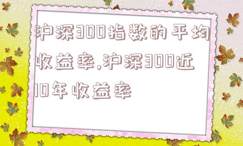 沪深300指数的平均收益率,沪深300近10年收益率  第1张