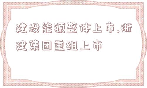 建投能源整体上市,浙建集团重组上市  第1张