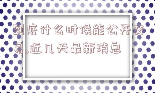 到底什么时候能公开交易,近几天最新消息  第1张