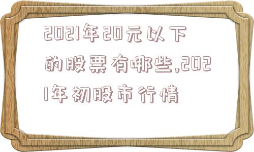 2021年20元以下的股票有哪些,2021年初股市行情  第1张