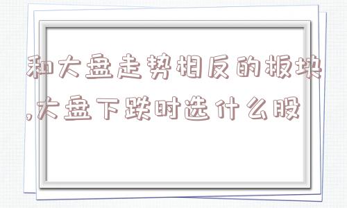 和大盘走势相反的板块,大盘下跌时选什么股  第1张