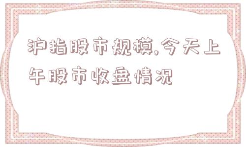 沪指股市规模,今天上午股市收盘情况  第1张