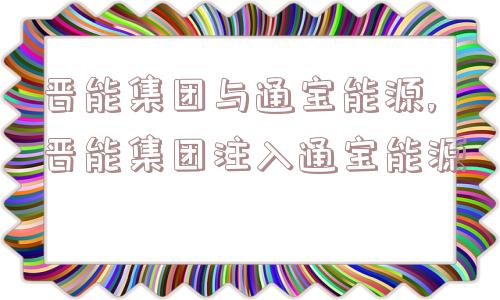 晋能集团与通宝能源,晋能集团注入通宝能源  第1张