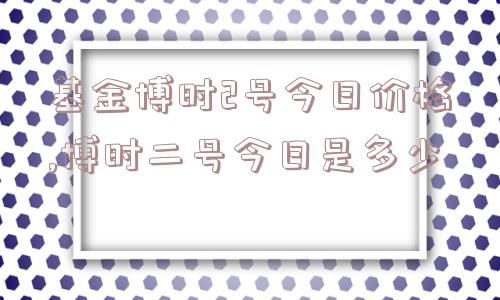 基金博时2号今日价格,博时二号今日是多少  第1张