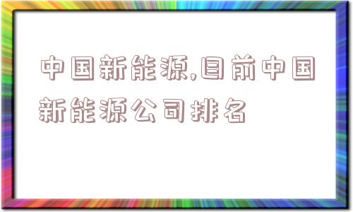 中国新能源,目前中国新能源公司排名  第1张