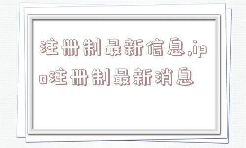 注册制最新信息,ipo注册制最新消息  第1张