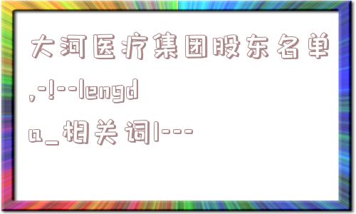 大河医疗集团股东名单,-!--lengda_相关词1---  第1张