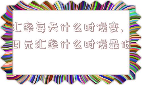 汇率每天什么时候变,日元汇率什么时候最低  第1张