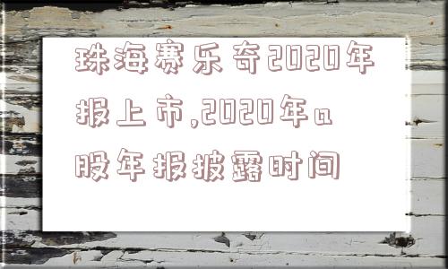 珠海赛乐奇2020年报上市,2020年a股年报披露时间  第1张