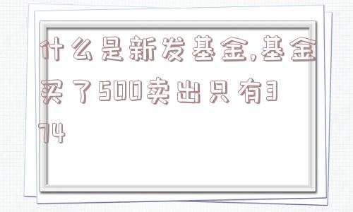 什么是新发基金,基金买了500卖出只有374  第1张