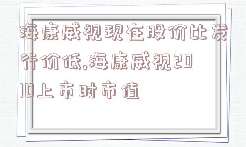 海康威视现在股价比发行价低,海康威视2010上市时市值  第1张