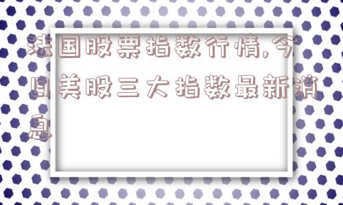 法国股票指数行情,今日美股三大指数最新消息  第1张