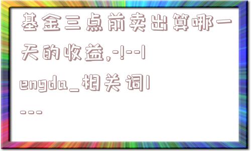 基金三点前卖出算哪一天的收益,-!--lengda_相关词1---  第1张