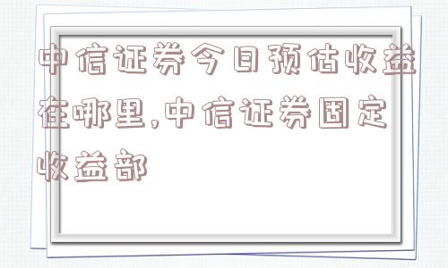 中信证券今日预估收益在哪里,中信证券固定收益部  第1张