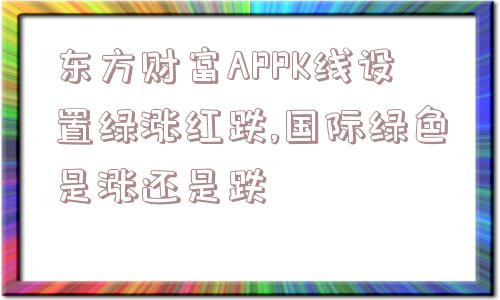 东方财富APPK线设置绿涨红跌,国际绿色是涨还是跌  第1张