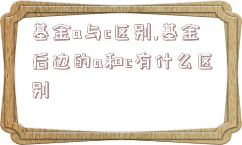 基金a与c区别,基金后边的a和c有什么区别  第1张