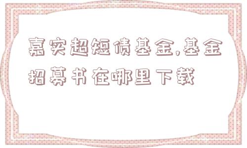 嘉实超短债基金,基金招募书在哪里下载  第1张