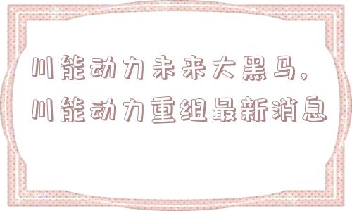 川能动力未来大黑马,川能动力重组最新消息  第1张