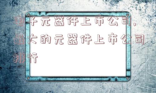 电子元器件上市公司,最大的元器件上市公司排行  第1张