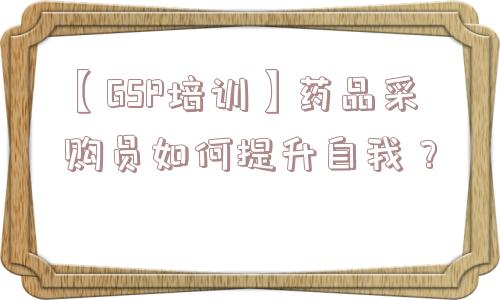 【GSP培训】药品采购员如何提升自我？ 药品采购员如何提升自我 第1张