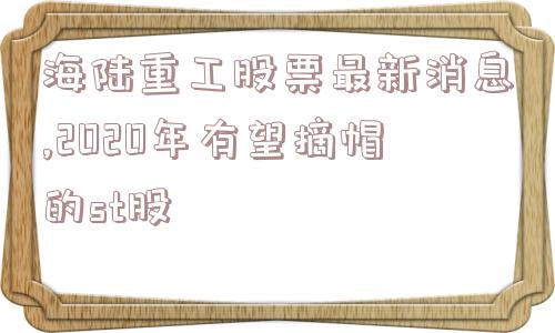 海陆重工股票最新消息,2020年有望摘帽的st股  第1张