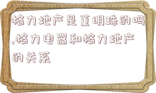 格力地产是董明珠的吗,格力电器和格力地产的关系  第1张