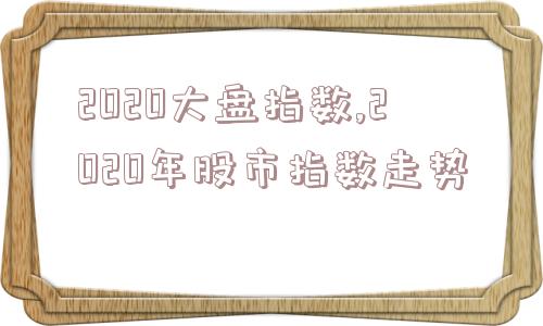 2020大盘指数,2020年股市指数走势  第1张