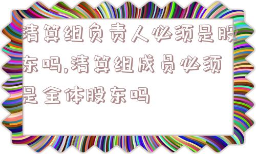 清算组负责人必须是股东吗,清算组成员必须是全体股东吗  第1张